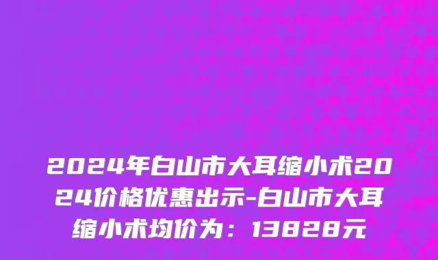 2024年白山市大耳缩小术2024价格优惠出示-白山市大耳缩小术均价为：13828元