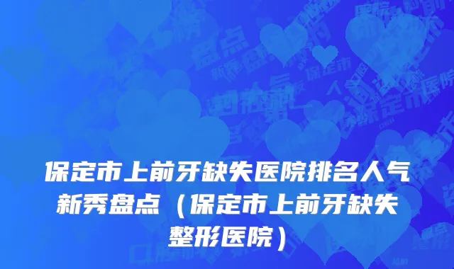 保定市上前牙缺失医院排名人气新秀盘点（保定市上前牙缺失整形医院）