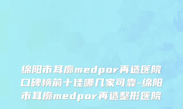 绵阳市耳廓medpor再造医院口碑榜前十佳哪几家可靠-绵阳市耳廓medpor再造整形医院