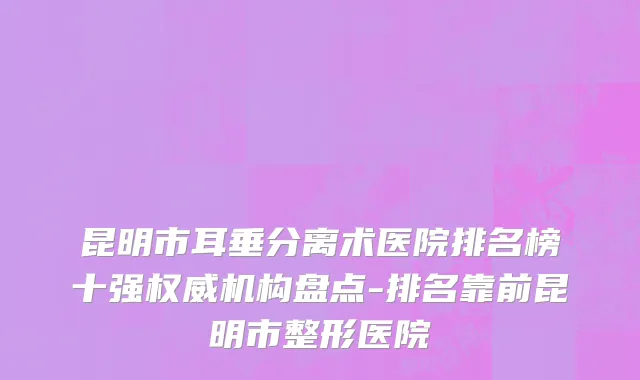 昆明市耳垂分离术医院排名榜十强权威机构盘点-排名靠前昆明市整形医院