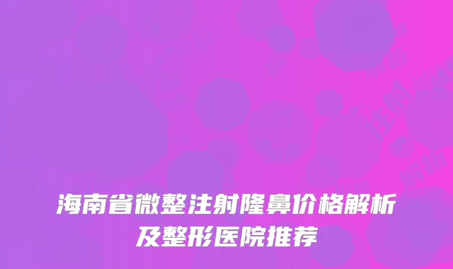 海南省微整注射隆鼻价格解析及整形医院推荐