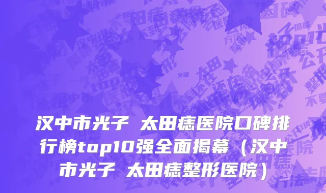 汉中市光子袪太田痣医院口碑排行榜top10强全面揭幕（汉中市光子袪太田痣整形医院）