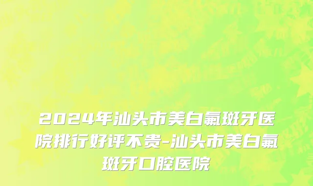 2024年汕头市美白氟斑牙医院排行好评不贵-汕头市美白氟斑牙口腔医院
