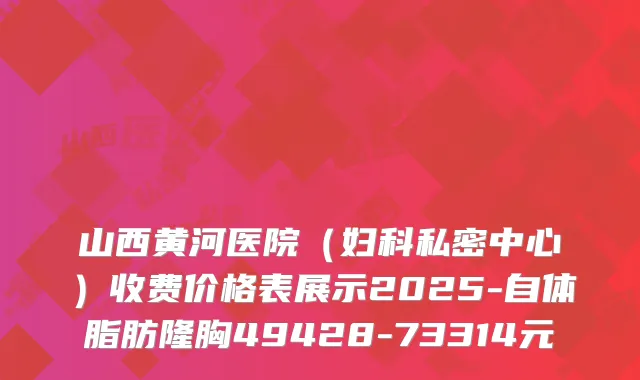 山西黄河医院（妇科私密中心）收费价格表展示2025-自体脂肪隆胸49428-73314元