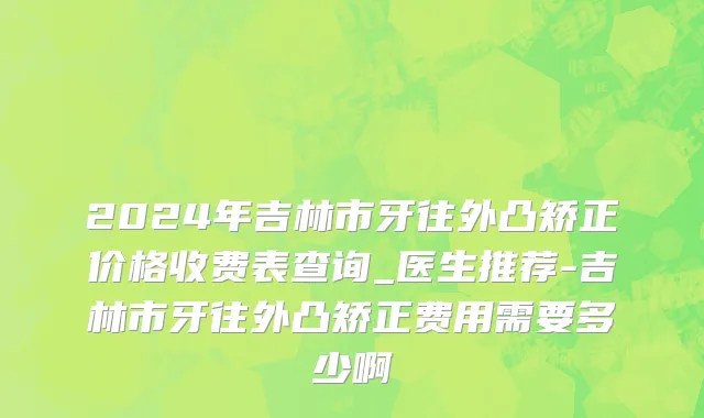 2024年吉林市牙往外凸矫正价格收费表查询_医生推荐-吉林市牙往外凸矫正费用需要多少啊