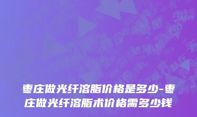 枣庄做光纤溶脂价格是多少-枣庄做光纤溶脂术价格需多少钱