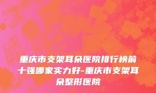 重庆市支架耳朵医院排行榜前十强哪家实力好-重庆市支架耳朵整形医院