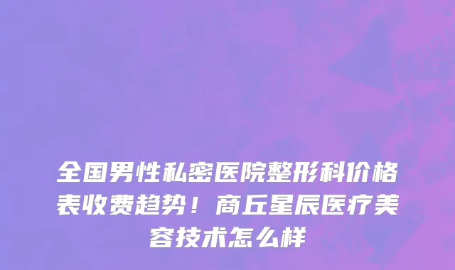全国男性私密医院整形科价格表收费趋势！商丘星辰医疗美容技术怎么样