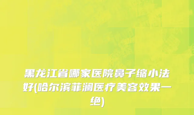 黑龙江省哪家医院鼻子缩小法好(哈尔滨菲澜医疗美容效果一绝)