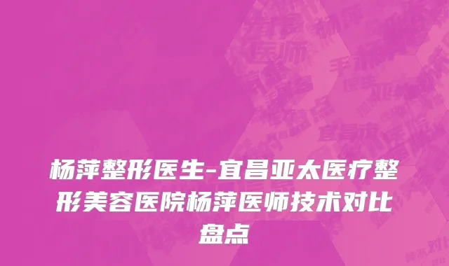 杨萍整形医生-宜昌亚太医疗整形美容医院杨萍医师技术对比盘点