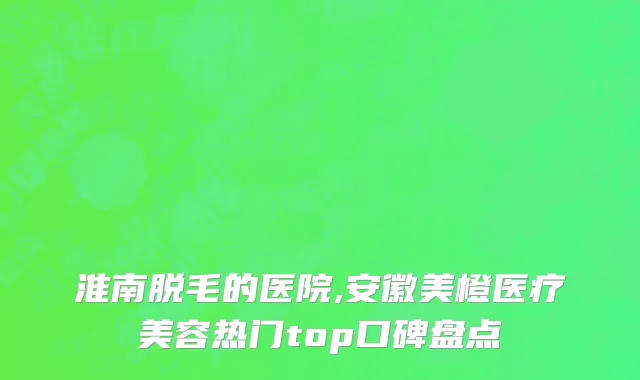 淮南脱毛的医院,安徽美橙医疗美容热门top口碑盘点