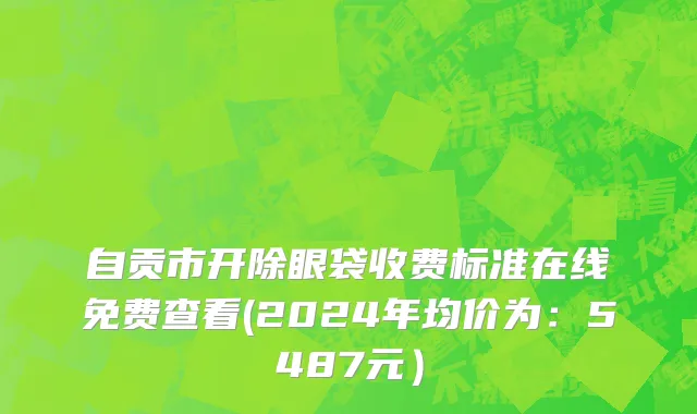 自贡市开除眼袋收费标准在线免费查看(2024年均价为：5487元）