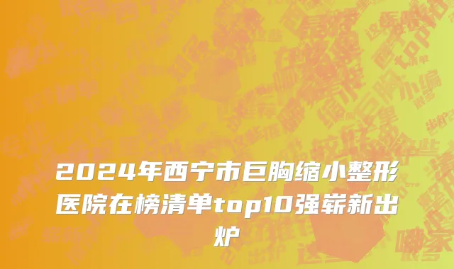 2024年西宁市巨胸缩小整形医院在榜清单top10强崭新出炉