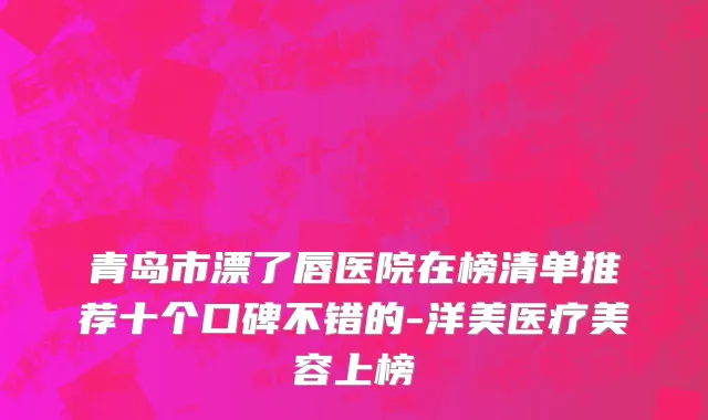 青岛市漂了唇医院在榜清单推荐十个口碑不错的-洋美医疗美容上榜