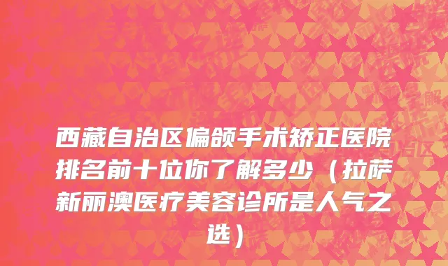 西藏自治区偏颌手术矫正医院排名前十位你了解多少（拉萨新丽澳医疗美容诊所是人气之选）