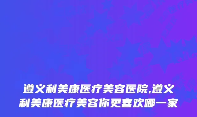 遵义利美康医疗美容医院,遵义利美康医疗美容你更喜欢哪一家
