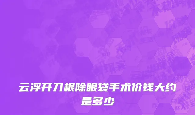 云浮开刀根除眼袋手术价钱大约是多少