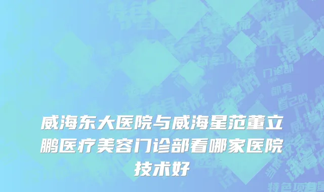 威海东大医院与威海星范董立鹏医疗美容门诊部看哪家医院技术好