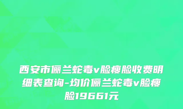 西安市俪兰蛇毒v脸瘦脸收费明细表查询-均价俪兰蛇毒v脸瘦脸19661元