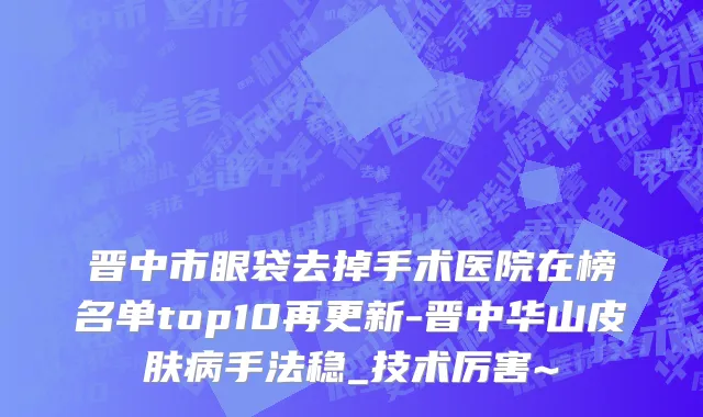 晋中市眼袋去掉手术医院在榜名单top10再更新-晋中华山皮肤病手法稳_技术厉害~