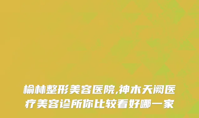 榆林整形美容医院,神木天阙医疗美容诊所你比较看好哪一家