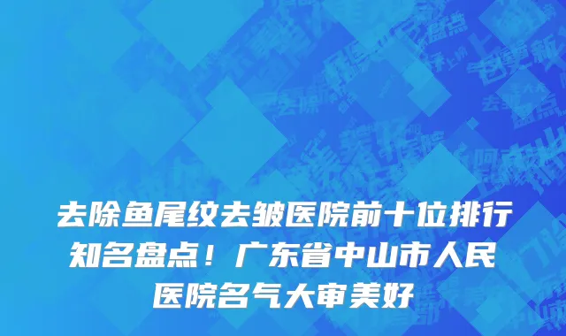 去除鱼尾纹去皱医院前十位排行知名盘点!广东省中山市人民医院名气大审美好