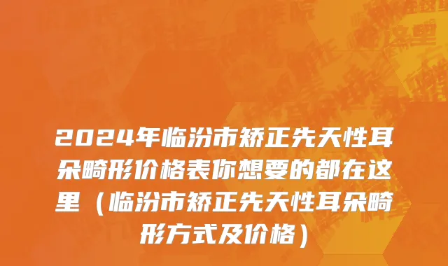 2024年临汾市矫正先天性耳朵畸形价格表你想要的都在这里（临汾市矫正先天性耳朵畸形方式及价格）