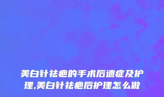 美白针祛疤的手术后遗症及护理,美白针祛疤后护理怎么做