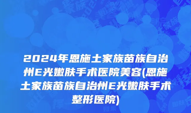 2024年恩施土家族苗族自治州E光嫩肤手术医院美容(恩施土家族苗族自治州E光嫩肤手术整形医院)