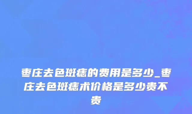 枣庄去色斑痣的费用是多少_枣庄去色斑痣术价格是多少贵不贵