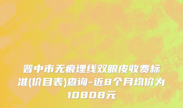 晋中市无痕埋线双眼皮收费标准(价目表)查询-近8个月均价为10808元