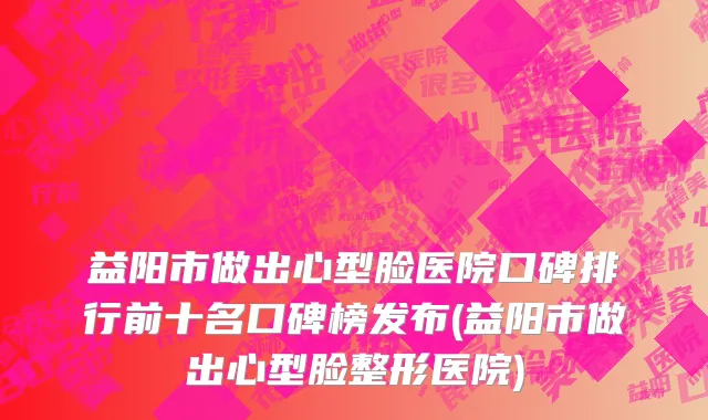 益阳市做出心型脸医院口碑排行前十名口碑榜发布(益阳市做出心型脸整形医院)