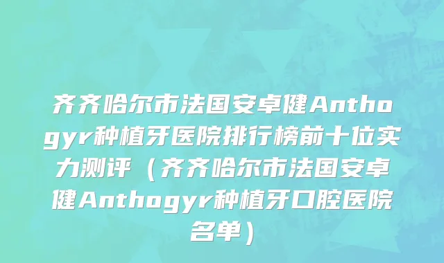 齐齐哈尔市法国安卓健Anthogyr种植牙医院排行榜前十位实力测评（齐齐哈尔市法国安卓健Anthogyr种植牙口腔医院名单）