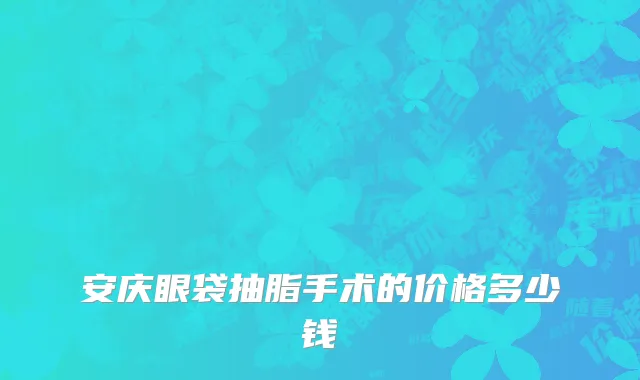 安庆眼袋抽脂手术的价格多少钱