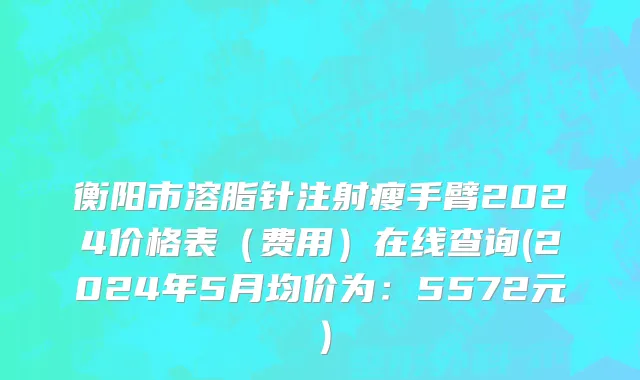 衡阳市溶脂针注射瘦手臂2024价格表（费用）在线查询(2024年5月均价为：5572元）
