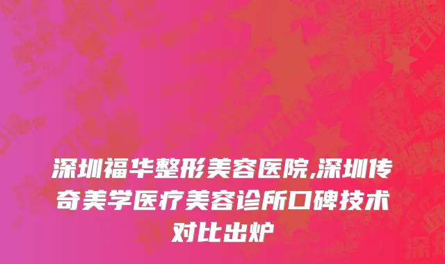 深圳福华整形美容医院,深圳传奇美学医疗美容诊所口碑技术对比出炉