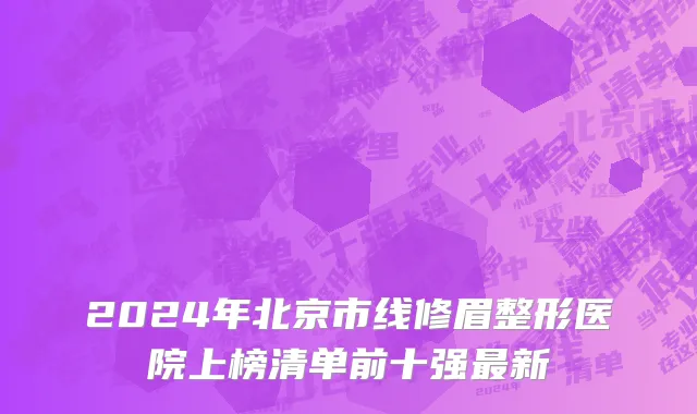 2024年北京市线修眉整形医院上榜清单前十强最新