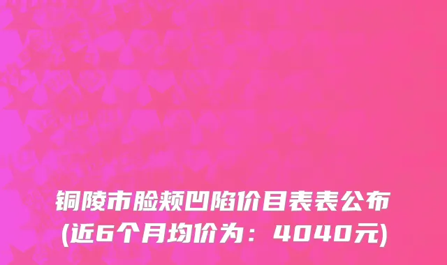 铜陵市脸颊凹陷价目表表公布(近6个月均价为：4040元)