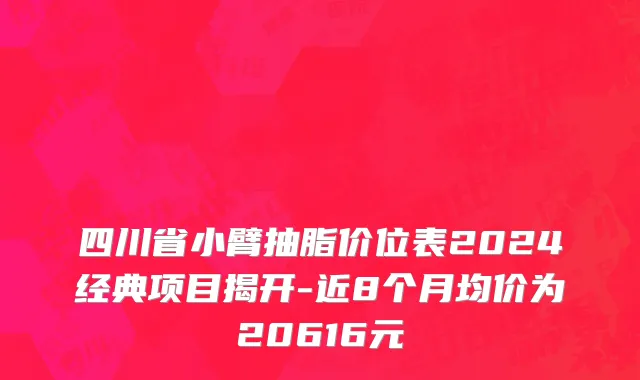 四川省小臂抽脂价位表2024经典项目揭开-近8个月均价为20616元