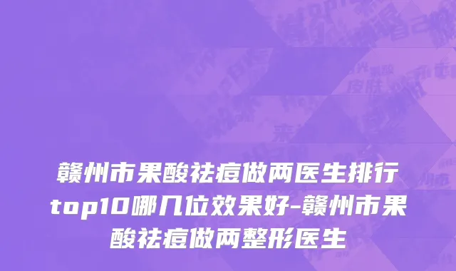 赣州市果酸祛痘做两医生排行top10哪几位效果好-赣州市果酸祛痘做两整形医生