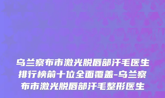 乌兰察布市激光脱唇部汗毛医生排行榜前十位全面覆盖-乌兰察布市激光脱唇部汗毛整形医生