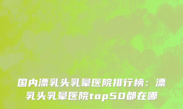 国内漂乳头乳晕医院排行榜：漂乳头乳晕医院top50都在哪