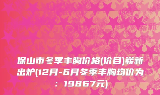 保山市冬季丰胸价格(价目)崭新出炉(12月-6月冬季丰胸均价为：19867元)