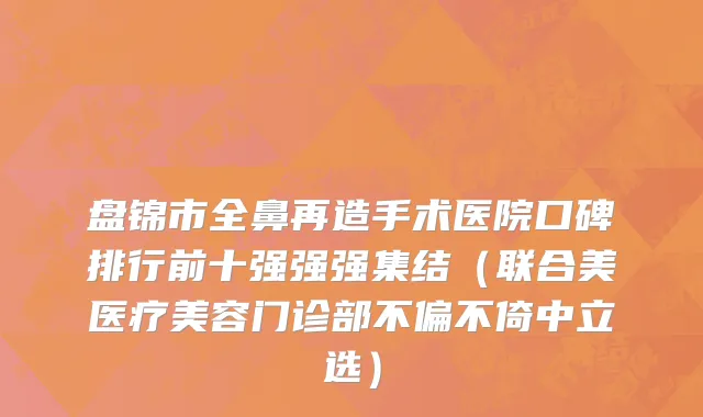 盘锦市全鼻再造手术医院口碑排行前十强强强集结（联合美医疗美容门诊部不偏不倚中立选）
