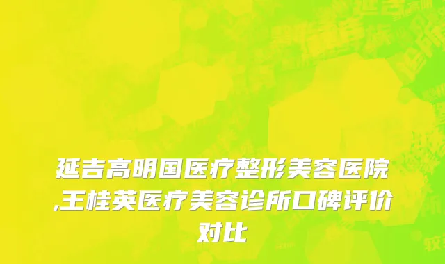 延吉高明国医疗整形美容医院,王桂英医疗美容诊所口碑评价对比