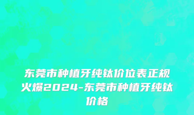 东莞市种植牙纯钛价位表正规火爆2024-东莞市种植牙纯钛价格