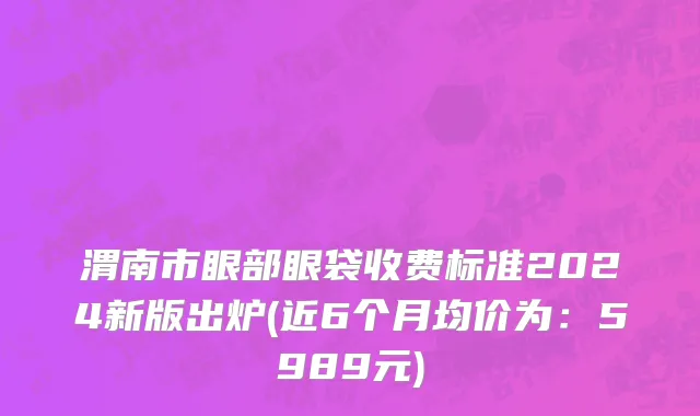 渭南市眼部眼袋收费标准2024新版出炉(近6个月均价为：5989元)