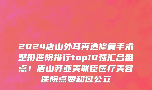 2024唐山外耳再造修复手术整形医院排行top10强汇合盘点!唐山苏亚美联臣医疗美容医院点赞超过公立