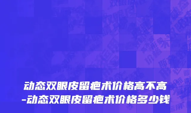 动态双眼皮留疤术价格高不高-动态双眼皮留疤术价格多少钱