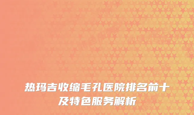 热玛吉收缩毛孔医院排名前十及特色服务解析